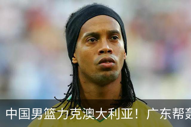 中国男篮力克澳大利亚！广东帮轰17+8，王俊杰23+6带队赢球